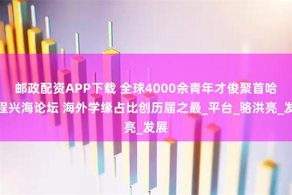 邮政配资APP下载 全球4000余青年才俊聚首哈工程兴海论坛 海外学缘占比创历届之最_平台_骆洪亮_发展