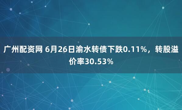 广州配资网 6月26日渝水转债下跌0.11%，转股溢价率30.53%