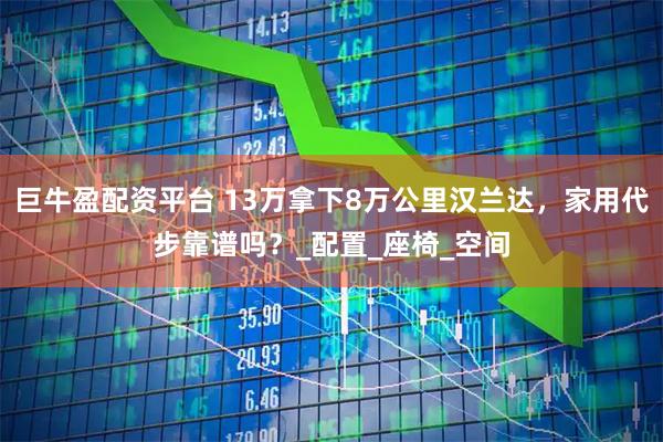 巨牛盈配资平台 13万拿下8万公里汉兰达，家用代步靠谱吗？_配置_座椅_空间