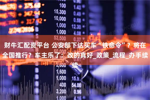 财牛汇配资平台 公安部下达买车“铁命令”？将在全国推行？车主乐了：改的真好_政策_流程_办手续