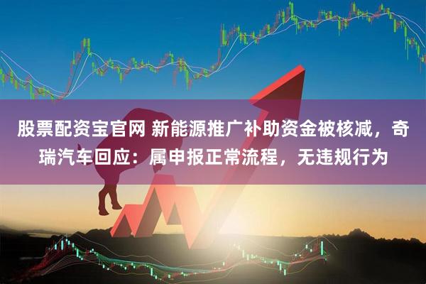 股票配资宝官网 新能源推广补助资金被核减，奇瑞汽车回应：属申报正常流程，无违规行为