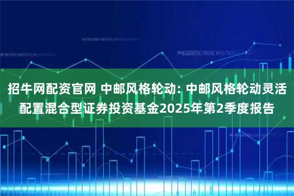 招牛网配资官网 中邮风格轮动: 中邮风格轮动灵活配置混合型证券投资基金2025年第2季度报告