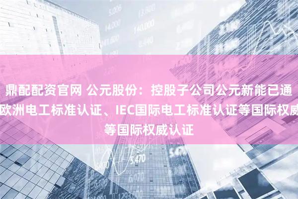 鼎配配资官网 公元股份：控股子公司公元新能已通过CE欧洲电工标准认证、IEC国际电工标准认证等国际权威认证