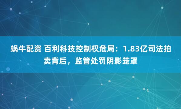 蜗牛配资 百利科技控制权危局：1.83亿司法拍卖背后，监管处罚阴影笼罩