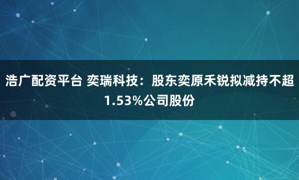 浩广配资平台 奕瑞科技：股东奕原禾锐拟减持不超1.53%公司股份