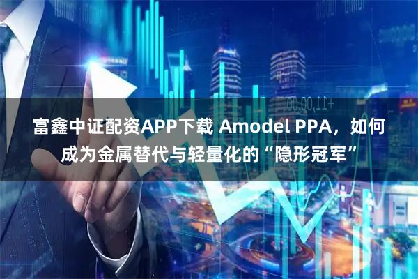 富鑫中证配资APP下载 Amodel PPA，如何成为金属替代与轻量化的“隐形冠军”