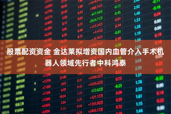 股票配资资金 金达莱拟增资国内血管介入手术机器人领域先行者中科鸿泰