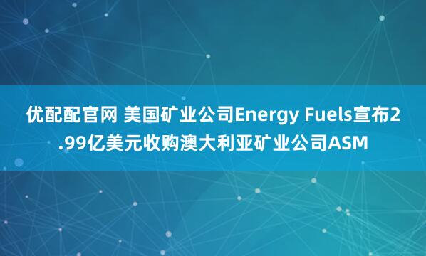 优配配官网 美国矿业公司Energy Fuels宣布2.99亿美元收购澳大利亚矿业公司ASM