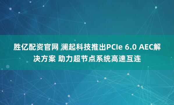 胜亿配资官网 澜起科技推出PCIe 6.0 AEC解决方案 助力超节点系统高速互连