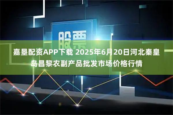 嘉垦配资APP下载 2025年6月20日河北秦皇岛昌黎农副产品批发市场价格行情