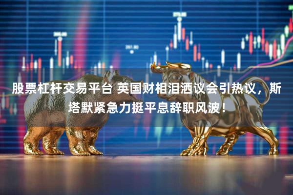 股票杠杆交易平台 英国财相泪洒议会引热议，斯塔默紧急力挺平息辞职风波！