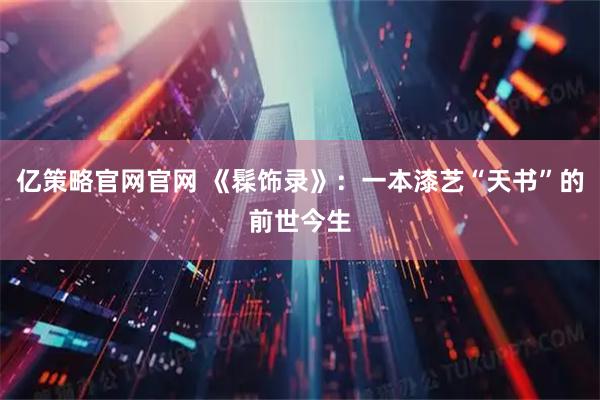 亿策略官网官网 《髹饰录》：一本漆艺“天书”的前世今生