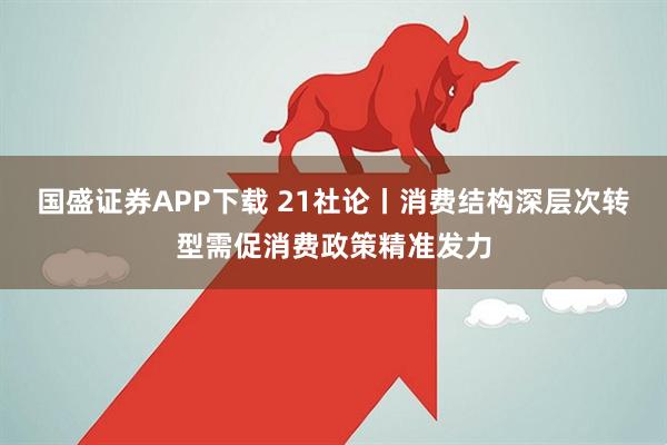 国盛证券APP下载 21社论丨消费结构深层次转型需促消费政策精准发力